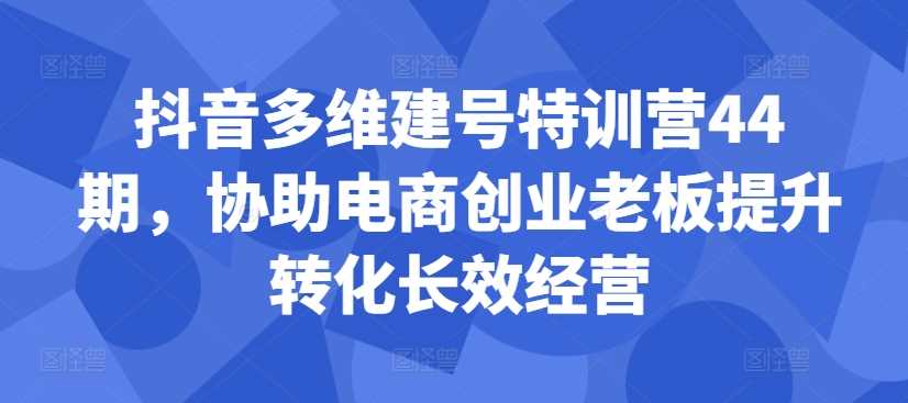 抖音多维建号特训营44期，协助电商创业老板提升转化长效经营-风歌资源网