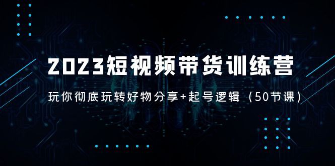 2023短视频带货训练营：带你彻底玩转好物分享+起号逻辑（50节课）-风歌资源网