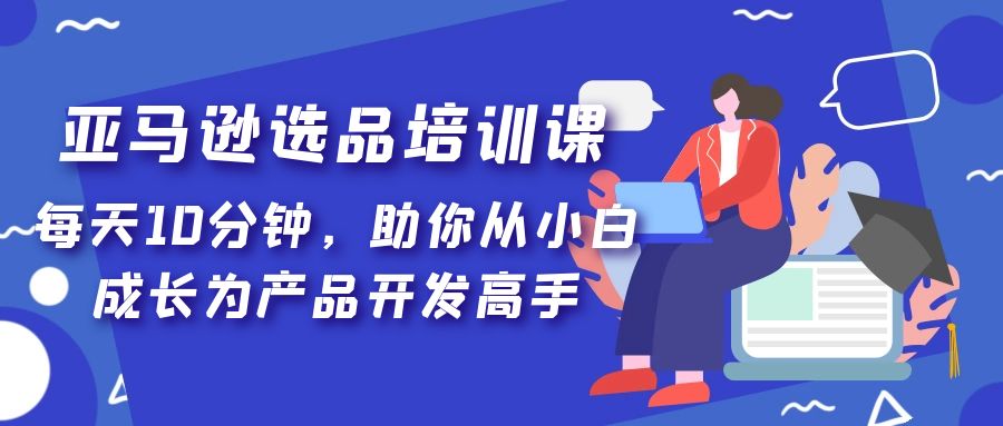 亚马逊选品培训课，每天10分钟，助你从小白成长为产品开发高手！-风歌资源网