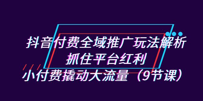 抖音付费全域推广玩法解析：抓住平台红利，小付费撬动大流量（9节课）-风歌资源网