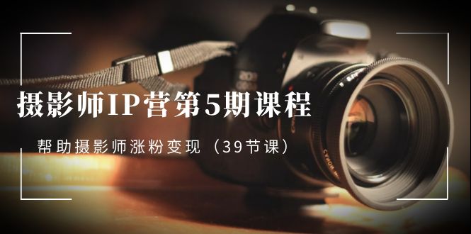 摄影师-IP营第5期课程，帮助摄影师涨粉变现（39节课）-风歌资源网